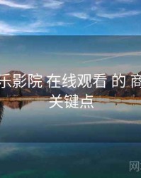 聚焦 欧乐影院 在线观看 的 商业模式 关键点