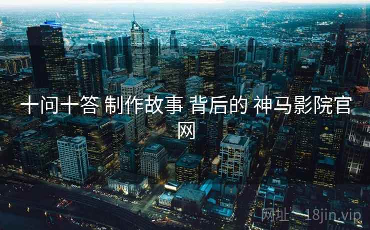 十问十答 制作故事 背后的 神马影院官网 十问十答 制作故事 背后的 神马影院官网