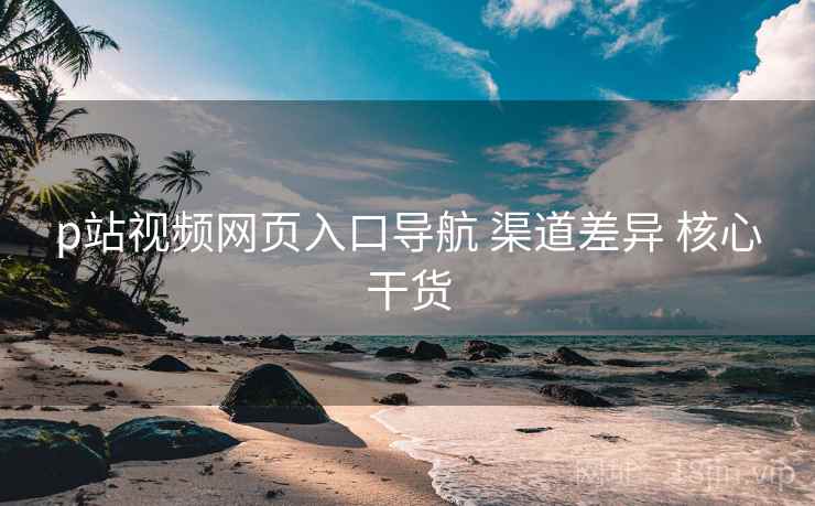 p站视频网页入口导航 渠道差异 核心干货 p站视频网页入口导航 渠道差异 核心干货