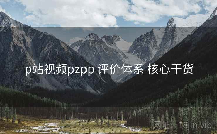 p站视频pzpp 评价体系 核心干货 p站视频pzpp 评价体系 核心干货