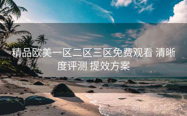 精品欧美一区二区三区免费观看 清晰度评测 提效方案