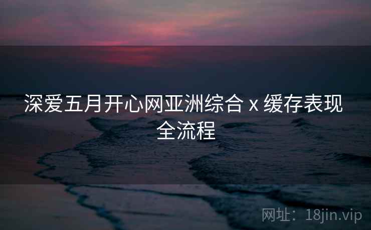深爱五月开心网亚洲综合 x 缓存表现 全流程