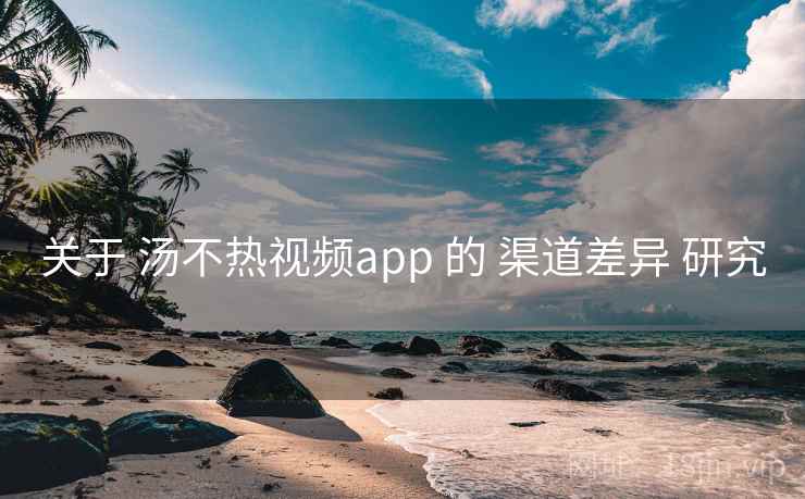 关于 汤不热视频app 的 渠道差异 研究 关于 汤不热视频app 的 渠道差异 研究