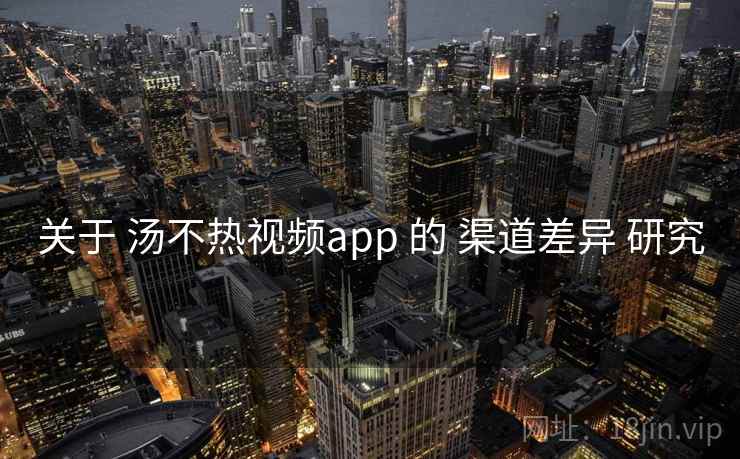 关于 汤不热视频app 的 渠道差异 研究 关于 汤不热视频app 的 渠道差异 研究