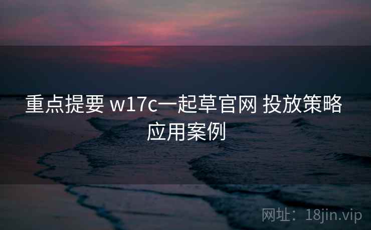 重点提要 w17c一起草官网 投放策略 应用案例 重点提要 w17c一起草官网 投放策略 应用案例