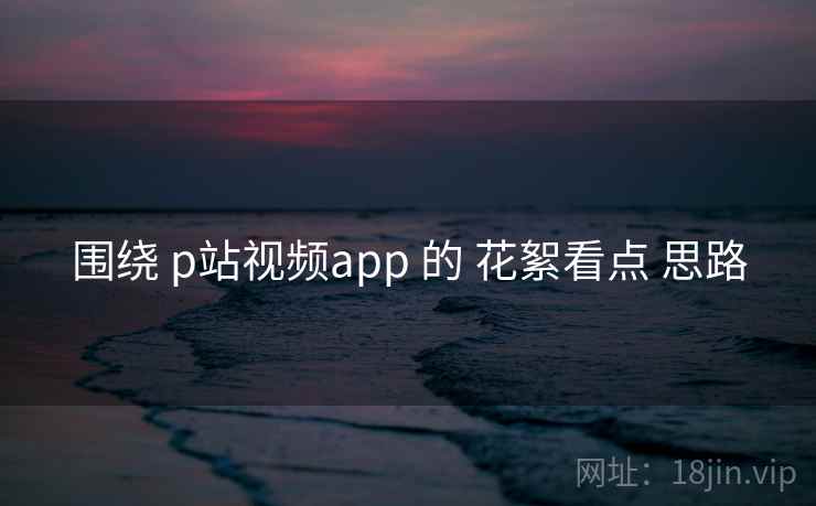 围绕 p站视频app 的 花絮看点 思路 围绕 p站视频app 的 花絮看点 思路