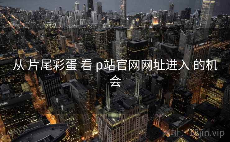 从 片尾彩蛋 看 p站官网网址进入 的机会 从 片尾彩蛋 看 p站官网网址进入 的机会